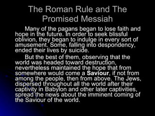The Roman Rule and The Promised Messiah Many of the pagans began to lose faith and hope in the future. In order to seek blissful oblivion, they began to indulge in every sort of amusement. Some, falling into despondency, ended their lives by suicide. But the best of them, observing that the world was headed toward destruction, nevertheless maintained the hope that from somewhere would come a  Saviour , if not from among the people, then from above. The Jews, dispersed throughout all the world after their captivity in Babylon and other later captivities, spread the news about the imminent coming of the Saviour of the world.  