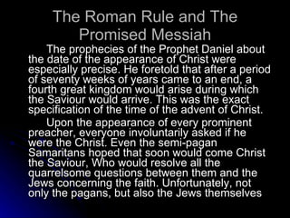 The Roman Rule and The Promised Messiah The prophecies of the Prophet Daniel about the date of the appearance of Christ were especially precise. He foretold that after a period of seventy weeks of years came to an end, a fourth great kingdom would arise during which the Saviour would arrive. This was the exact specification of the time of the advent of Christ. Upon the appearance of every prominent preacher, everyone involuntarily asked if he were the Christ. Even the semi-pagan Samaritans hoped that soon would come Christ the Saviour, Who would resolve all the quarrelsome questions between them and the Jews concerning the faith. Unfortunately, not only the pagans, but also the Jews themselves  
