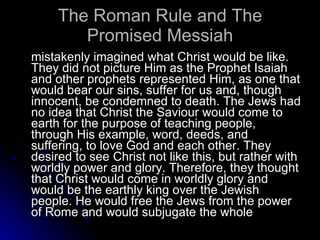 The Roman Rule and The Promised Messiah mistakenly imagined what Christ would be like. They did not picture Him as the Prophet Isaiah and other prophets represented Him, as one that would bear our sins, suffer for us and, though innocent, be condemned to death. The Jews had no idea that Christ the Saviour would come to earth for the purpose of teaching people, through His example, word, deeds, and suffering, to love God and each other. They desired to see Christ not like this, but rather with worldly power and glory. Therefore, they thought that Christ would come in worldly glory and would be the earthly king over the Jewish people. He would free the Jews from the power of Rome and would subjugate the whole  