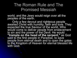 The Roman Rule and The Promised Messiah world, and the Jews would reign over all the peoples of the earth.  Only a few devout and righteous people awaited Christ with humility, faith and love. They expected the true Saviour of the world, Who would come to deliver people from enslavement to sin and the power of the Devil. He would  "trample on the head of the serpent,"  as God said to the first people in Paradise, to save people from eternal death and to open the gates to the Kingdom of Heaven for eternal blessed life with God.  