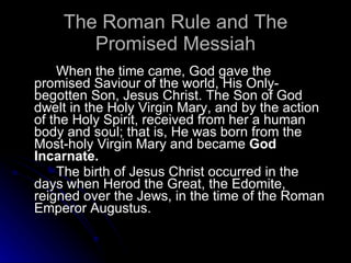 The Roman Rule and The Promised Messiah When the time came, God gave the promised Saviour of the world, His Only-begotten Son, Jesus Christ. The Son of God dwelt in the Holy Virgin Mary, and by the action of the Holy Spirit, received from her a human body and soul; that is, He was born from the Most-holy Virgin Mary and became  God Incarnate. The birth of Jesus Christ occurred in the days when Herod the Great, the Edomite, reigned over the Jews, in the time of the Roman Emperor Augustus. 