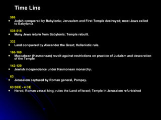 Time Line 586  Judah conquered by Babylonia; Jerusalem and First Temple destroyed; most Jews exiled to Babylonia 538-515  Many Jews return from Babylonia; Temple rebuilt.   332   Land conquered by Alexander the Great; Hellenistic rule.   166-160   Maccabean (Hasmonean) revolt against restrictions on practice of Judaism and desecration of the Temple   142-129  Jewish independence under Hasmonean monarchy.   63  Jerusalem captured by Roman general, Pompey.   63 BCE - 4 CE   Herod, Roman vassal king, rules the Land of Israel; Temple in Jerusalem refurbished   
