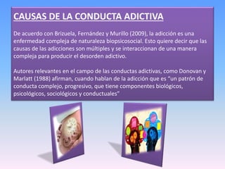 CAUSAS DE LA CONDUCTA ADICTIVA
De acuerdo con Brizuela, Fernández y Murillo (2009), la adicción es una
enfermedad compleja de naturaleza biopsicosocial. Esto quiere decir que las
causas de las adicciones son múltiples y se interaccionan de una manera
compleja para producir el desorden adictivo.
Autores relevantes en el campo de las conductas adictivas, como Donovan y
Marlatt (1988) afirman, cuando hablan de la adicción que es “un patrón de
conducta complejo, progresivo, que tiene componentes biológicos,
psicológicos, sociológicos y conductuales”
 