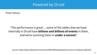 Powered by Druid
“The performance is great ... some of the tables that we have
internally in Druid have billions and billions of events in them,
and we’re scanning them in under a second.”
12
Source: https://www.infoworld.com/article/2949168/hadoop/yahoo-struts-its-hadoop-stuff.html
From Yahoo:
 