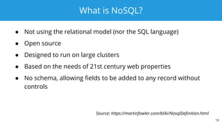 What is NoSQL?
● Not using the relational model (nor the SQL language)
● Open source
● Designed to run on large clusters
● Based on the needs of 21st century web properties
● No schema, allowing fields to be added to any record without
controls
19
Source: https://martinfowler.com/bliki/NosqlDefinition.html
 