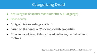 Categorizing Druid
● Not using the relational model (nor the SQL language)
● Open source
● Designed to run on large clusters
● Based on the needs of 21st century web properties
● No schema, allowing fields to be added to any record without
controls
21
Source: https://martinfowler.com/bliki/NosqlDefinition.html
 