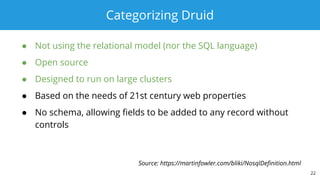 Categorizing Druid
● Not using the relational model (nor the SQL language)
● Open source
● Designed to run on large clusters
● Based on the needs of 21st century web properties
● No schema, allowing fields to be added to any record without
controls
22
Source: https://martinfowler.com/bliki/NosqlDefinition.html
 