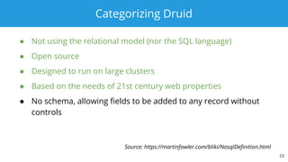 Categorizing Druid
● Not using the relational model (nor the SQL language)
● Open source
● Designed to run on large clusters
● Based on the needs of 21st century web properties
● No schema, allowing fields to be added to any record without
controls
23
Source: https://martinfowler.com/bliki/NosqlDefinition.html
 