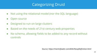 Categorizing Druid
● Not using the relational model (nor the SQL language)
● Open source
● Designed to run on large clusters
● Based on the needs of 21st century web properties
● No schema, allowing fields to be added to any record without
controls
24
Source: https://martinfowler.com/bliki/NosqlDefinition.html
 