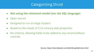 Categorizing Druid
● Not using the relational model (nor the SQL language)
● Open source
● Designed to run on large clusters
● Based on the needs of 21st century web properties
● No schema, allowing fields to be added to any record without
controls
25
Source: https://martinfowler.com/bliki/NosqlDefinition.html
 