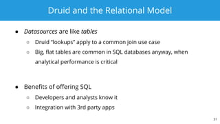Druid and the Relational Model
● Datasources are like tables
○ Druid “lookups” apply to a common join use case
○ Big, flat tables are common in SQL databases anyway, when
analytical performance is critical
● Benefits of offering SQL
○ Developers and analysts know it
○ Integration with 3rd party apps
31
 