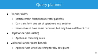 Query planner
● Planner rules
○ Match certain relational operator patterns
○ Can transform one set of operators into another
○ New set must have same behavior, but may have a different cost
● HepPlanner (heuristic)
○ Applies all matching rules
● VolcanoPlanner (cost based)
○ Applies rules while searching for low cost plans
39
 