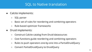 SQL to Native translation
● Calcite implements:
○ SQL parser
○ Basic set of rules for reordering and combining operators
○ Rule-based optimizer frameworks
● Druid implements:
○ Construct Calcite catalog from Druid datasources
○ Cost functions guide reordering and combining operators
○ Rules to push operators one-by-one into a PartialDruidQuery
○ Convert PartialDruidQuery to DruidQuery
53
 