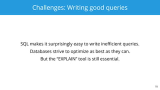 Challenges: Writing good queries
SQL makes it surprisingly easy to write inefficient queries.
Databases strive to optimize as best as they can.
But the “EXPLAIN” tool is still essential.
55
 