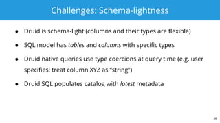 Challenges: Schema-lightness
● Druid is schema-light (columns and their types are flexible)
● SQL model has tables and columns with specific types
● Druid native queries use type coercions at query time (e.g. user
specifies: treat column XYZ as “string”)
● Druid SQL populates catalog with latest metadata
56
 
