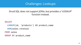 Challenges: Lookups
Druid SQL does not support JOINs, but provides a “LOOKUP”
function instead.
SELECT
LOOKUP(id, ‘products’) AS product_name
SUM(sales.revenue)
FROM sales
GROUP BY product_name
59
 