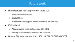 Future work
● Druid features not supported in Druid SQL
○ Multi-value dimensions
○ Spatial filters
○ Theta sketches (approx. set intersection, differences)
● JOIN related
○ Allow users to write lookups as a SQL JOIN
○ Allow JOINs between two Druid datasources
● Others: SQL window functions, SQL UNION, GROUPING SETS
60
 