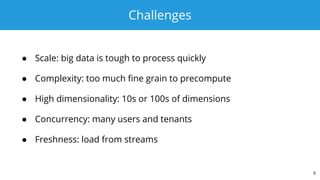 Challenges
● Scale: big data is tough to process quickly
● Complexity: too much fine grain to precompute
● High dimensionality: 10s or 100s of dimensions
● Concurrency: many users and tenants
● Freshness: load from streams
9
 