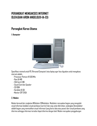 PERANGKAT MENGAKSES INTERNET
OLEH:GIAN ARON ANGELO(XI-IA-CI)
Perangkat Keras Utama
1. Komputer

Spesifikasi minimal untuk PC (Personal Computer) atau laptop agar bisa diguakan untuk mengakses
internet adalah :
- Processor Pentium III 500 Mhz
- Ram 64 MB
- VGA Card 4 MB
- Sound Card dan Speaker
- CD ROM
- Harddisk 10 GB
- Monitor CRT SVGA
2. Modem
Modem berasal dari singkatan MOdulator DEModulator. Modulator merupakan bagian yang mengubah
sinyal informasi kedalam sinyal pembawa (carrier) dan siap untuk dikirimkan, sedangkan Demodulator
adalah bagian yang memisahkan sinyal informasi (yang berisi data atau pesan) dari sinyal pembawa yang
diterima sehingga informasi tersebut dapat diterima dengan baik. Modem merupakan penggabungan

 