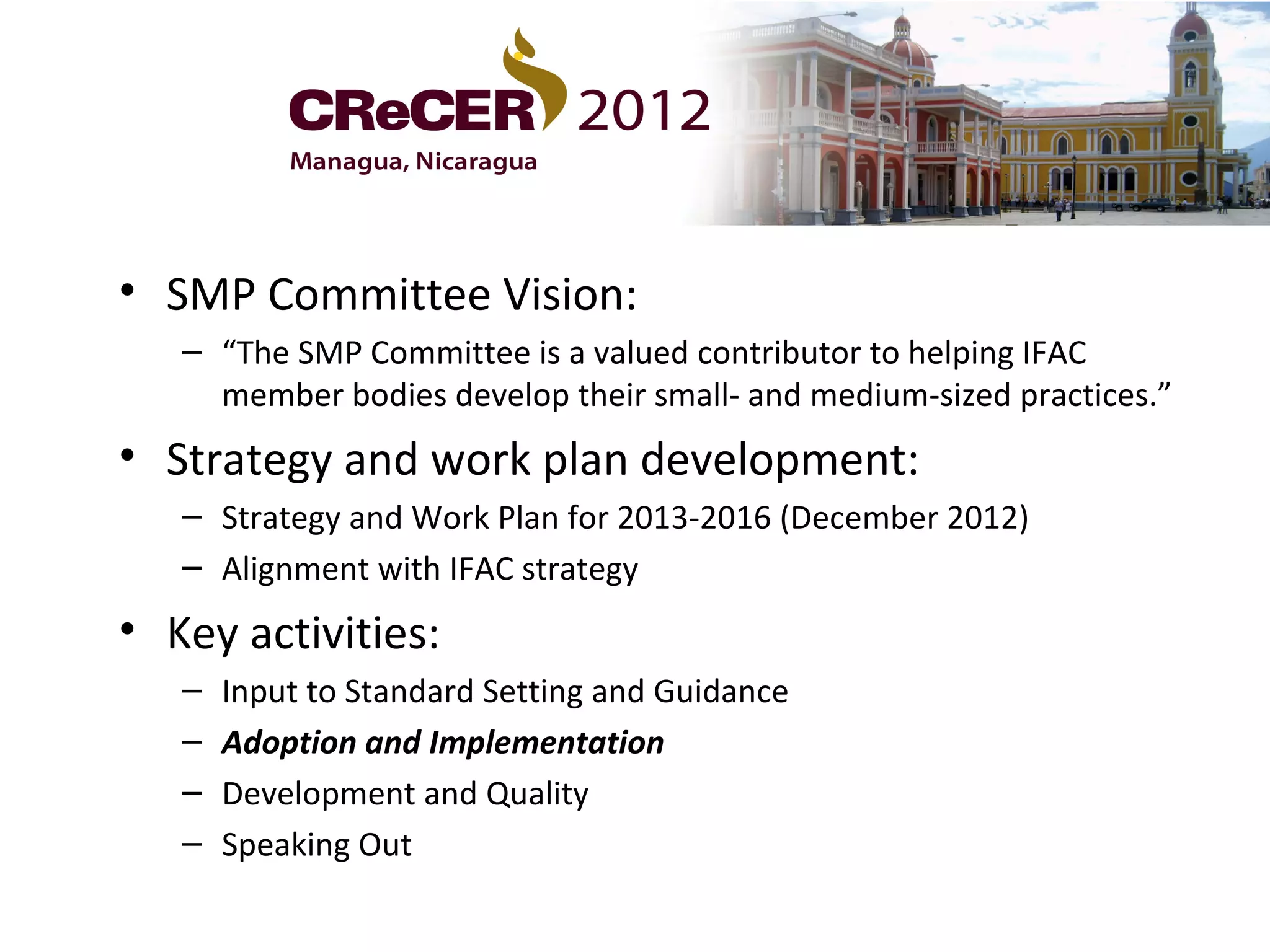 • SMP Committee Vision:
   – “The SMP Committee is a valued contributor to helping IFAC
     member bodies develop their small- and medium-sized practices.”
• Strategy and work plan development:
   – Strategy and Work Plan for 2013-2016 (December 2012)
   – Alignment with IFAC strategy
• Key activities:
   –   Input to Standard Setting and Guidance
   –   Adoption and Implementation
   –   Development and Quality
   –   Speaking Out
 