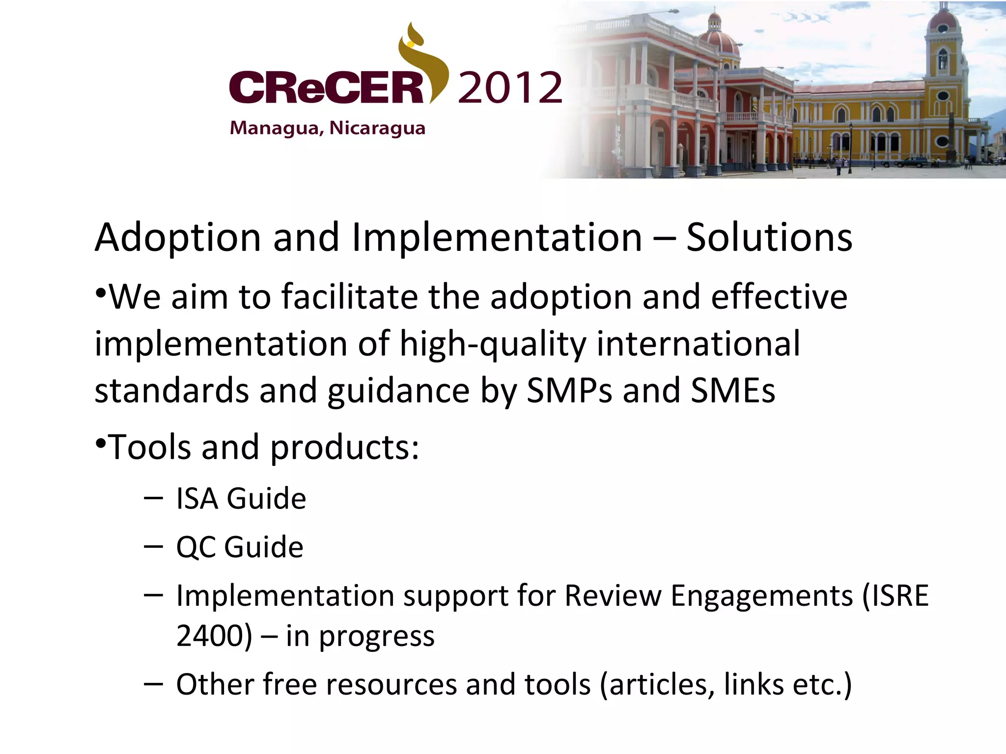 Adoption and Implementation – Solutions
•We aim to facilitate the adoption and effective
implementation of high-quality international
standards and guidance by SMPs and SMEs
•Tools and products:
   – ISA Guide
   – QC Guide
   – Implementation support for Review Engagements (ISRE
     2400) – in progress
   – Other free resources and tools (articles, links etc.)
 