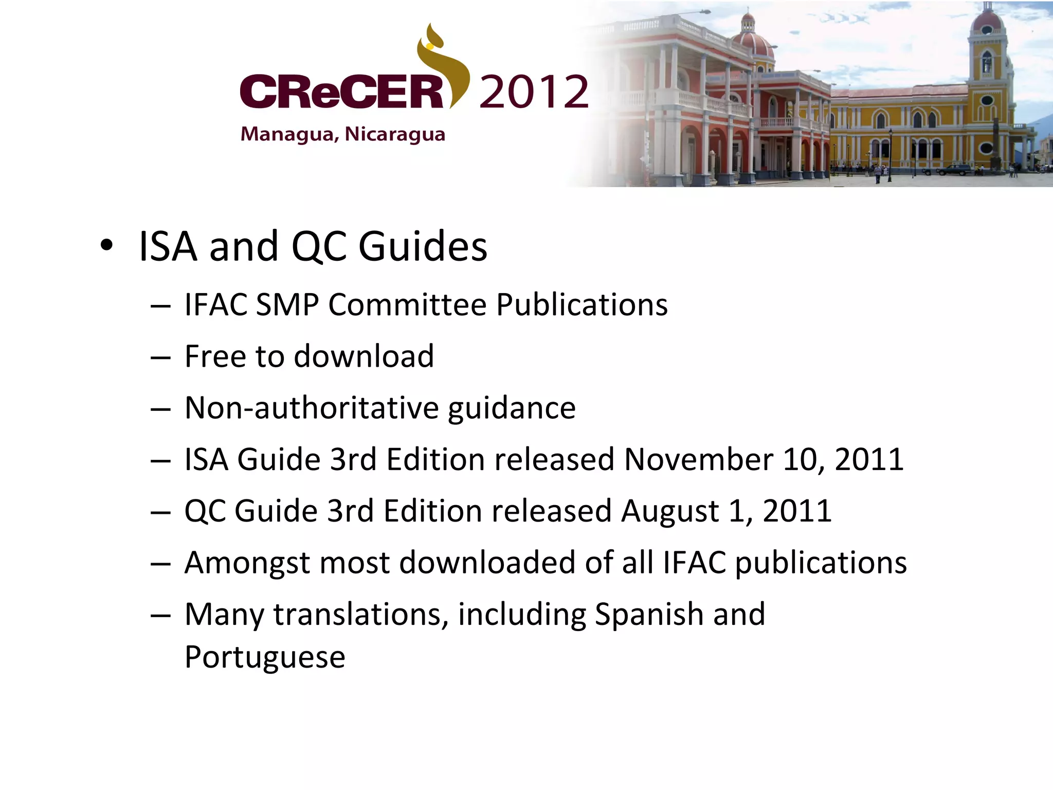 • ISA and QC Guides
  –   IFAC SMP Committee Publications
  –   Free to download
  –   Non-authoritative guidance
  –   ISA Guide 3rd Edition released November 10, 2011
  –   QC Guide 3rd Edition released August 1, 2011
  –   Amongst most downloaded of all IFAC publications
  –   Many translations, including Spanish and
      Portuguese
 