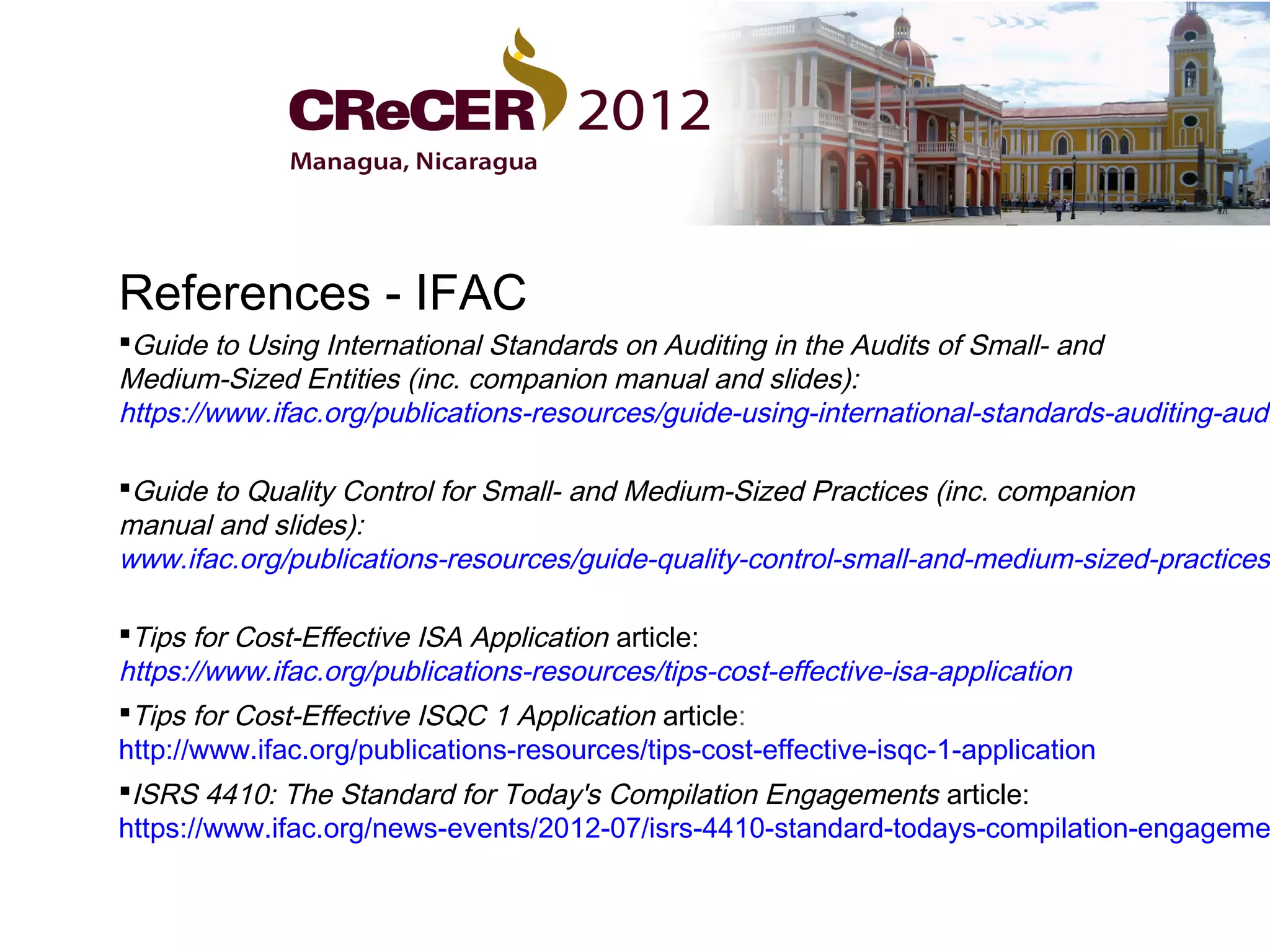 References - IFAC
Guide to Using International Standards on Auditing in the Audits of Small- and
Medium-Sized Entities (inc. companion manual and slides):
https://www.ifac.org/publications-resources/guide-using-international-standards-auditing-audi

Guide to Quality Control for Small- and Medium-Sized Practices (inc. companion
manual and slides):
www.ifac.org/publications-resources/guide-quality-control-small-and-medium-sized-practices-

Tips for Cost-Effective ISA Application article:
https://www.ifac.org/publications-resources/tips-cost-effective-isa-application
Tips for Cost-Effective ISQC 1 Application article:
http://www.ifac.org/publications-resources/tips-cost-effective-isqc-1-application
ISRS 4410: The Standard for Today's Compilation Engagements article:
https://www.ifac.org/news-events/2012-07/isrs-4410-standard-todays-compilation-engageme
 