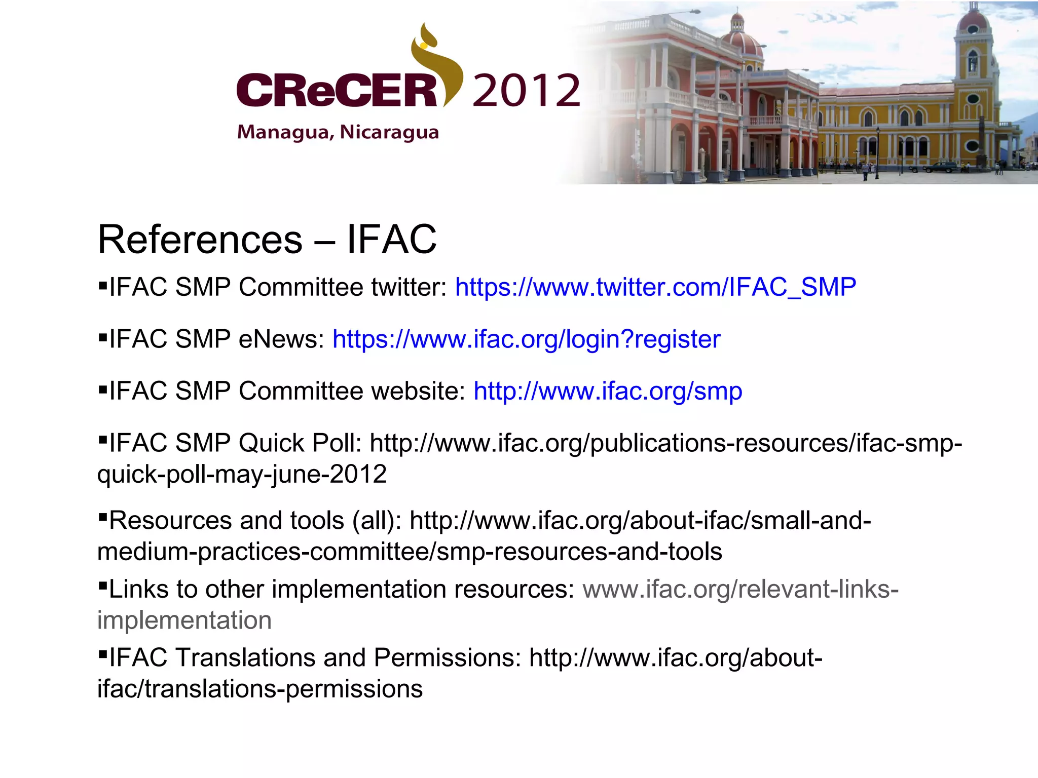 References – IFAC
IFAC SMP Committee twitter: https://www.twitter.com/IFAC_SMP

IFAC SMP eNews: https://www.ifac.org/login?register

IFAC SMP Committee website: http://www.ifac.org/smp
IFAC SMP Quick Poll: http://www.ifac.org/publications-resources/ifac-smp-
quick-poll-may-june-2012
Resources and tools (all): http://www.ifac.org/about-ifac/small-and-
medium-practices-committee/smp-resources-and-tools
Links to other implementation resources: www.ifac.org/relevant-links-
implementation
IFAC Translations and Permissions: http://www.ifac.org/about-
ifac/translations-permissions
 