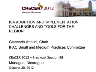 ISA ADOPTION AND IMPLEMENTATION
CHALLENGES AND TOOLS FOR THE
REGION

Giancarlo Attolini, Chair
IFAC Small and Medium Practices Committee

CReCER 2012 – Breakout Session 2B
Managua, Nicaragua
October 29, 2012
 