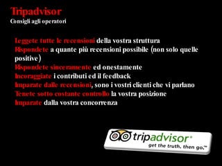 Tripadvisor  Consigli agli operatori  Leggete   tutte le recensioni  della vostra struttura Rispondete  a quante più recensioni possibile (non solo quelle positive) Rispondete sinceramente  ed onestamente Incoraggiate  i contributi ed il feedback Imparate dalle recensioni , sono i vostri clienti che vi parlano Tenete sotto costante controllo  la vostra posizione Imparate  dalla vostra concorrenza 