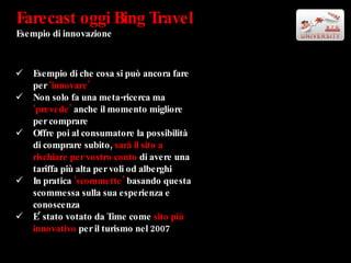 Farecast oggi Bing Travel Esempio di innovazione Esempio di che cosa si può ancora fare per  ‘innovare’ Non solo fa una meta-ricerca ma  ‘prevede’  anche il momento migliore per comprare Offre poi al consumatore la possibilità di comprare subito,  sarà il sito a rischiare per vostro conto  di avere una tariffa più alta per voli od alberghi In pratica  ‘scommette’  basando questa scommessa sulla sua esperienza e conoscenza E’ stato votato da Time come  sito più innovativo  per il turismo nel 2007 