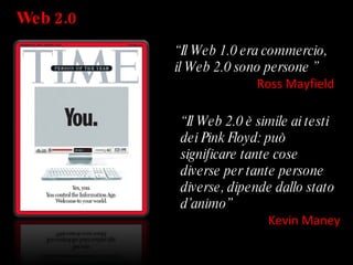 Web 2.0 “ Il Web 1.0 era commercio, il Web 2.0 sono persone ”   Ross Mayfield “ Il Web 2.0 è simile ai testi dei Pink Floyd: può significare tante cose diverse per tante persone diverse, dipende dallo stato d’animo”   Kevin Maney 