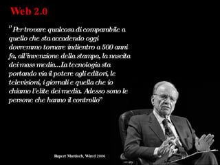 Web 2.0  ‘’ Per trovare qualcosa di comparabile a quello che sta accadendo oggi dovremmo tornare indientro a 500 anni fa, all’invenzione della stampa, la nascita dei mass media...La tecnologia sta portando via il potere agli editori, le televisioni, i giornali e quella che io chiamo l’elite dei media. Adesso sono le persone che hanno il controllo ” Rupert Murdoch, Wired 2006 