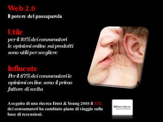 Web 2.0  Il potere del passaparola Utile per il 93% dei consumatori  le opinioni online sui prodotti sono utili per scegliere Influente Per il 67% dei consumatori le opinioni on line sono il primo  fattore di scelta  A seguito di una ricerca Ernst & Young 2008 il  33%   dei consumatori ha cambiato piano di viaggio sulla base di recensioni. 