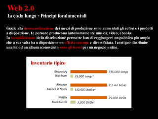 Web 2.0  La coda lunga - Principi fondamentali Grazie alla  democratizzazione  dei mezzi di produzione sono aumentati gli autori e i prodotti a disposizione. Le persone producono autonomamente musica, video, ebooks. La  semplificazione  della distribuzione permette loro di raggiungere un pubblico più ampio che a sua volta ha a disposizione un  offerta enorme  e diversificiata. I costi per distribuire una hit od un album sconosciuto  sono gli stessi  per un negozio online. Inventario tipico 