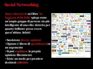 Social Networking James Surowiecki  nel libro  ‘La Saggezza della Folla’  spiega come un’ampio gruppo di persone sia più intelligente di una elite ristretta per quanto brillante possa essere quest’ultima. Infatti: - Sussistono  diverse opinioni - Ognuno è libero di  specializzarsi  su un argomento - Si può  esprimere  la propria opinione liberamente - Esiste un modo per prendere decisioni  collettive 