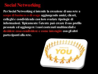 Social Networking Per Social Networking si intende la creazione di una rete a  scopo di business o di svago  aggiungendo amici, clienti, colleghi e condividendo con loro svariate tipologie di informazioni. Tipicamente l’utente può creare il suo profilo pesonale ed aggiungere i suoi contenuti multimediali e  decidere cosa condividere e come interagire  con gli altri partecipanti alla rete. 
