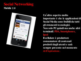 Social Networking Mobile 2.0 Un’altro aspetto molto importante è che le applicazioni di Social Media sono fruibili da tutti gli strumenti tecnologici. Non solo PC quindi ma anche altri terminali:  PDA, Smartphones, Ipod Il cellulare è produttore consumatore di contenuti prodotti dagli utenti e sarà sempre presente nel momento  dell’ispirazione. 