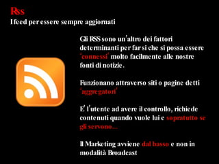 Rss  I feed per essere sempre aggiornati Gli RSS sono un’altro dei fattori determinanti per far si che si possa essere  ‘connessi’  molto facilmente alle nostre fonti di notizie. Funzionano attraverso siti o pagine detti  ‘aggregatori’ E’ l’utente ad avere il controllo, richiede contenuti quando vuole lui e  sopratutto se gli servono... Il Marketing avviene  dal basso  e non in modalità Broadcast 