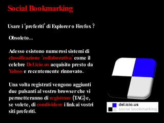 Social Bookmarking  Usare i ‘preferiti’ di Explorer o Firefox ? Obsoleto... Adesso esistono numerosi sistemi di  classificazione ‘collaborativa’  come il celebre  Del.icio.us  acquisito presto da  Yahoo  e recentemente rinnovato. Una volta registrati vengono aggiunti due pulsanti al vostro browser che vi permetteranno di  registrare  (TAG) e, se volete, di  condividere  i link ai vostri siti preferiti.  