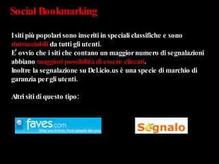 Social Bookmarking  I siti più popolari sono inseriti in speciali classifiche e sono  rintracciabili  da tutti gli utenti.  E’ ovvio che i siti che contano un maggior numero di segnalazioni abbiano  maggiori possibilità di essere cliccati .  Inoltre la segnalazione su Del.icio.us è una specie di marchio di garanzia per gli utenti. Altri siti di questo tipo: 
