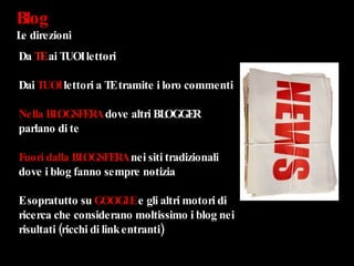 Blog  Le direzioni Da  TE  ai TUOI lettori Dai  TUOI  lettori a TE tramite i loro commenti Nella   BLOGSFERA  dove altri BLOGGER parlano di te  Fuori dalla BLOGSFERA  nei siti tradizionali dove i blog fanno sempre notizia E sopratutto su  GOOGLE  e gli altri motori di ricerca che considerano moltissimo i blog nei risultati (ricchi di link entranti) 