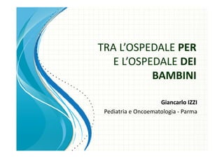 TRA L’OSPEDALE PER
     ’
   E L OSPEDALE
   E L’OSPEDALE DEI
           BAMBINI  
           BAMBINI

                     Giancarlo IZZI
 Pediatria e Oncoematologia ‐ Parma
 