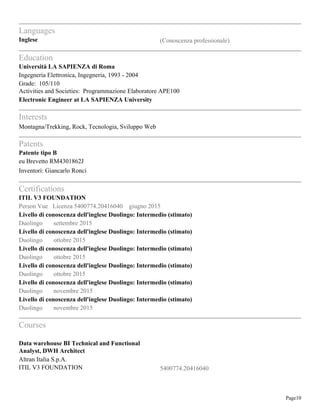 Page10
Languages
Inglese (Conoscenza professionale)
Education
Università LA SAPIENZA di Roma
Ingegneria Elettronica, Ingegneria, 1993 - 2004
Grade: 105/110
Activities and Societies: Programmazione Elaboratore APE100
Electronic Engineer at LA SAPIENZA University
Interests
Montagna/Trekking, Rock, Tecnologia, Sviluppo Web
Patents
Patente tipo B
eu Brevetto RM4301862J
Inventori: Giancarlo Ronci
Certifications
ITIL V3 FOUNDATION
Person Vue Licenza 5400774.20416040 giugno 2015
Livello di conoscenza dell'inglese Duolingo: Intermedio (stimato)
Duolingo settembre 2015
Livello di conoscenza dell'inglese Duolingo: Intermedio (stimato)
Duolingo ottobre 2015
Livello di conoscenza dell'inglese Duolingo: Intermedio (stimato)
Duolingo ottobre 2015
Livello di conoscenza dell'inglese Duolingo: Intermedio (stimato)
Duolingo ottobre 2015
Livello di conoscenza dell'inglese Duolingo: Intermedio (stimato)
Duolingo novembre 2015
Livello di conoscenza dell'inglese Duolingo: Intermedio (stimato)
Duolingo novembre 2015
Courses
Data warehouse BI Technical and Functional
Analyst, DWH Architect
Altran Italia S.p.A.
ITIL V3 FOUNDATION 5400774.20416040
 
