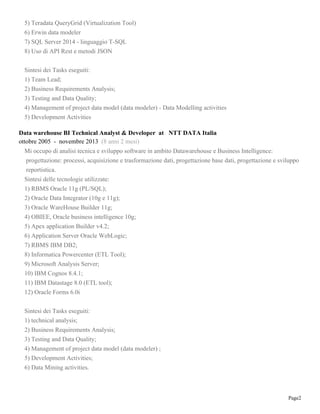 Page2
5) Teradata QueryGrid (Virtualization Tool)
6) Erwin data modeler
7) SQL Server 2014 - linguaggio T-SQL
8) Uso di API Rest e metodi JSON
Sintesi dei Tasks eseguiti:
1) Team Lead;
2) Business Requirements Analysis;
3) Testing and Data Quality;
4) Management of project data model (data modeler) - Data Modelling activities
5) Development Activities
Data warehouse BI Technical Analyst & Developer at NTT DATA Italia
ottobre 2005 - novembre 2013 (8 anni 2 mesi)
Mi occupo di analisi tecnica e sviluppo software in ambito Datawarehouse e Business Intelligence:
progettazione: processi, acquisizione e trasformazione dati, progettazione base dati, progettazione e sviluppo
reportistica.
Sintesi delle tecnologie utilizzate:
1) RBMS Oracle 11g (PL/SQL);
2) Oracle Data Integrator (10g e 11g);
3) Oracle WareHouse Builder 11g;
4) OBIEE, Oracle business intelligence 10g;
5) Apex application Builder v4.2;
6) Application Server Oracle WebLogic;
7) RBMS IBM DB2;
8) Informatica Powercenter (ETL Tool);
9) Microsoft Analysis Server;
10) IBM Cognos 8.4.1;
11) IBM Datastage 8.0 (ETL tool);
12) Oracle Forms 6.0i
Sintesi dei Tasks eseguiti:
1) technical analysis;
2) Business Requirements Analysis;
3) Testing and Data Quality;
4) Management of project data model (data modeler) ;
5) Development Activities;
6) Data Mining activities.
 