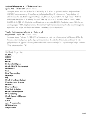Page3
Analista Sviluppatore at 3F Datasystem S.p.A.
agosto 2001 - ottobre 2005 (4 anni 3 mesi)
Impiegato presso la società 3F DATA SYSTEM S.p.A. di Roma, in qualità di analista programmatore
ORACLE e programmatore di Interfacce grafiche (vari ambienti di sviluppo) per l’archiviazione ed
elaborazione dei dati. Database gestiti: Oracle 8.0 , Oracle 8.0i, Oracle 9.0i, MS SQL Server . Ambienti
di sviluppo: ORACLE FORMS 6i (Developer 2000 6i), SYBASE POWERBUILDER 7.0 e SYBASE
POWERBUILDER 6.5; Manipolazione DB attraverso procedure PL/SQL, funzioni e trigger. SQL Server
con linguaggio T-SQL. Replicazione dei dati tramite l’implementazione di snapshot. Le architetture gestite
riguardano dati di tipo relazionali/procedurale e ad approccio data warehouse.
Tecnico elettronico specializzato at Elett.ron srl
maggio 1999 - luglio 2001 (2 anni 3 mesi)
Impiegato presso l’azienda ELETT.RON. srl ( costruzioni elettriche ed elettroniche) di Nettuno (RM) . Tra
le mansioni svolte, figurano quella di progettista di sistemi di controllo elettronici in ambito civile e di
programmatore di apparati flessibili per l’automazione, quali ad esempio PLC (quasi sempre il tipo Siemens
S7) e microcontrollori PIC.
Skills & Expertise
PL/SQL
OBIEE
Cognos
Oracle
Business Intelligence
Oracle PL/SQL Development
Informatica
Unix
Data Warehousing
Databases
SQL
Oracle Warehouse Builder
Unix Operating Systems
Database
Data warehouse
Unix Shell Scripting
Oracle Data Integrator
Data Modeling
Oracle Fusion Middleware
Teradata
Erwin
Apex Programming
IBM DataStage
Script di shell
 