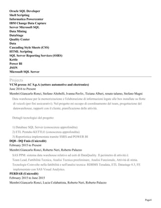 Page4
Oracle SQL Developer
Shell Scripting
Informatica Powercenter
IBM Change Data Capture
Server Microsoft SQL
Data Mining
DataStage
Quality Center
Data
Cascading Style Sheets (CSS)
HTML Scripting
SQL Server Reporting Services (SSRS)
Kettle
Power BI
JSON
Microsoft SQL Server
Projects
VCM presso AC S.p.A (settore automotive and electronics)
June 2016 to Present
Membri:Giancarlo Ronci, Stefano Altobelli, Ivanna Pavliv, Tiziana Alberi, renato talamo, Stefano Magni
Data warehouse per la memorizzazione e l'elaborazione di informazioni legate alle box installate su flotte
di veicoli (per fini assicurativi). Nel progetto mi occupo di coordinamento del team, progettazione del
datawarehouse, rapporti con il cliente, pianificazione delle attività.
Dettagli tecnologici del progetto:
1) Database SQL Server (conoscenza approfondita)
2) ETL Pentaho KETTLE (conoscenza approfondita)
3) Reportistica implementata tramite SSRS and POWER BI
DQ8 - DQ Fmis (Unicredit)
February 2015 to Present
Membri:Giancarlo Ronci, Roberto Neri, Roberto Palazzo
SAS PPM: sistema data warehouse relativo ad esiti di DataQuality. Il perimetro di attività è:
Team Lead, Fattibilità Tecnica, Analisi Tecnica preeliminare, Analisi Funzionale, Attività di stima.
Tecnologie Coinvolte nella fattibilità e nell'analisi tecnica: RDBMS Teradata, ETL Datastage 8.5, FE
implementato con SAS Visual Analytics.
PERDAR (Unicredit)
February 2015 to June 2015
Membri:Giancarlo Ronci, Lucia Colabattista, Roberto Neri, Roberto Palazzo
 