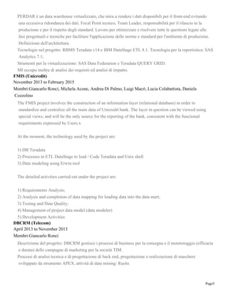 Page5
PERDAR è un data warehouse virtualizzato, che mira a rendere i dati disponibili per il front-end evitando
una eccessiva ridondanza dei dati. Focal Point tecnico, Team Leader, responsabilità per il rilascio in la
produzione e per il rispetto degli standard. Lavoro per ottimizzare e risolvere tutte le questioni legate alle
fasi progettuali e tecniche per facilitare l'applicazione delle norme e standard per l'ambiente di produzione.
Definizione dell'architettura.
Tecnologie nel progetto: RBMS Teradata v14 e IBM DataStage ETL 8.1. Tecnologia per la reportistica: SAS
Analytics 7.1;
Strumenti per la virtualizzazione: SAS Data Federation e Teradata QUERY GRID.
MI occupo inoltre di analisi dei requisiti ed analisi di impatto.
FMIS (Unicredit)
November 2013 to February 2015
Membri:Giancarlo Ronci, Michela Acone, Andrea Di Palmo, Luigi Macrì, Lucia Colabattista, Daniela
Cozzolino
The FMIS project involves the construction of an information layer (relational database) in order to
standardize and centralize all the main data of Unicredit bank. The layer in question can be viewed using
special views, and will be the only source for the reporting of the bank, consistent with the functional
requirements expressed by Users.x
At the moment, the technology used by the project are:
1) DB Teradata
2) Processes in ETL DataStage to load / Code Teradata and Unix shell
3) Data modeling using Erwin tool
The detailed activities carried out under the project are:
1) Requirements Analysis;
2) Analysis and completion of data mapping for loading data into the data mart;
3) Testing and Data Quality;
4) Management of project data model (data modeler)
5) Development Activities
DBCRM (Telecom)
April 2013 to November 2013
Membri:Giancarlo Ronci
Descrizione del progetto: DBCRM gestisce i processi di business per la consegna e il monitoraggio (efficacia
e durata) delle campagne di marketing per la società TIM.
Processi di analisi tecnica e di progettazione di back end, progettazione e realizzazione di maschere
sviluppate da strumento APEX, attività di data mining: Ruolo.
 