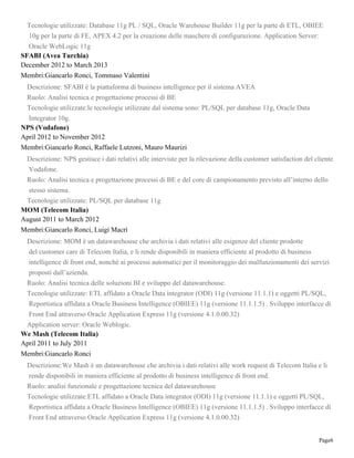 Page6
Tecnologie utilizzate: Database 11g PL / SQL, Oracle Warehouse Builder 11g per la parte di ETL, OBIEE
10g per la parte di FE, APEX 4.2 per la creazione delle maschere di configurazione. Application Server:
Oracle WebLogic 11g
SFABI (Avea Turchia)
December 2012 to March 2013
Membri:Giancarlo Ronci, Tommaso Valentini
Descrizione: SFABI è la piattaforma di business intelligence per il sistema AVEA
Ruolo: Analisi tecnica e progettazione processi di BE
Tecnologie utilizzate:le tecnologie utilizzate dal sistema sono: PL/SQL per database 11g, Oracle Data
Integrator 10g.
NPS (Vodafone)
April 2012 to November 2012
Membri:Giancarlo Ronci, Raffaele Lutzoni, Mauro Maurizi
Descrizione: NPS gestisce i dati relativi alle interviste per la rilevazione della customer satisfaction del cliente
Vodafone.
Ruolo: Analisi tecnica e progettazione processi di BE e del core di campionamento previsto all’interno dello
stesso sistema.
Tecnologie utilizzate: PL/SQL per database 11g
MOM (Telecom Italia)
August 2011 to March 2012
Membri:Giancarlo Ronci, Luigi Macrì
Descrizione: MOM è un datawarehouse che archivia i dati relativi alle esigenze del cliente prodotte
del customer care di Telecom Italia, e li rende disponibili in maniera efficiente al prodotto di business
intelligence di front end, nonché ai processi automatici per il monitoraggio dei malfunzionamenti dei servizi
proposti dall’azienda.
Ruolo: Analisi tecnica delle soluzioni BI e sviluppo del datawarehouse.
Tecnologie utilizzate: ETL affidato a Oracle Data integrator (ODI) 11g (versione 11.1.1) e oggetti PL/SQL,
Reportistica affidata a Oracle Business Intelligence (OBIEE) 11g (versione 11.1.1.5) . Sviluppo interfacce di
Front End attraverso Oracle Application Express 11g (versione 4.1.0.00.32)
Application server: Oracle Weblogic.
We Mash (Telecom Italia)
April 2011 to July 2011
Membri:Giancarlo Ronci
Descrizione:We Mash è un datawarehouse che archivia i dati relativi alle work request di Telecom Italia e li
rende disponibili in maniera efficiente al prodotto di business intelligence di front end.
Ruolo: analisi funzionale e progettazione tecnica del datawarehouse
Tecnologie utilizzate:ETL affidato a Oracle Data integrator (ODI) 11g (versione 11.1.1) e oggetti PL/SQL,
Reportistica affidata a Oracle Business Intelligence (OBIEE) 11g (versione 11.1.1.5) . Sviluppo interfacce di
Front End attraverso Oracle Application Express 11g (versione 4.1.0.00.32)
 