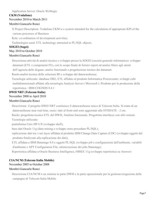Page7
Application Server: Oracle Weblogic
CKM (Vodafone)
November 2010 to March 2011
Membri:Giancarlo Ronci
X Project Description: Vodafone CKM is a system intended for the calculation of appropriate KPI of the
various processes of Business
Role: co-ordination of development activities;
Technologies used: ETL technology entrusted to PL/SQL objects.
SOGEI (Sogei)
May 2010 to October 2010
Membri:Giancarlo Ronci
Descrizione:attività di analisi tecnica e sviluppo presso la SOGEI (società generale informatica): sviluppo
datamart (ETL e componenti FE), con lo scopo finale di fornire report ed analisi libere agli utenti
dell’agenzia delle dogane; analisi funzionale e progettazione tecnica dei datamart.
Ruolo:analisi tecnica delle soluzioni BI e sviluppo del datawarehouse.
Tecnologie utilizzate: database DB2, ETL affidato al prodotto Informatica Powercenter; sviluppi cubi
multidimensionali affidati alla tecnologia Analysis Server ( Microsoft ). Prodotto per la produzione della
reportistica : IBM COGNOS 8.4.1
DWH NRT (Telecom Italia)
November 2008 to April 2010
Membri:Giancarlo Ronci
Descrizione: il progetto DWH NRT costituisce il datawarehouse unico di Telecom Italia. Si tratta di un
datawarehouse near real time, ossia i dati al front-end sono aggiornati alla SYSDATE - 2 ore.
Ruolo: progettista tecnico ETL del DWH, Analista funzionale, Progettista interfacce con altri sistemi.
Tecnologie utilizzate:
piattaforma Unix HP-UX (sviluppo shell);
base dati Oracle 11g (data mining e sviluppo store procedure PL/SQL);
replicazione dati tra i vari layer affidata al prodotto IBM Change Data Capture (CDC) (sviluppo oggetti del
prodotto finalizzati alla replicazione dei dati);
ETL affidata a IBM Datastage 8.0 e oggetti PL/SQL (sviluppo job e configurazioni dell'ambiente, variabili
d'ambiente e APT Configuration File, ottimizzazione dei jobs Datastage)
Reportistica affidata a Oracle Business Intelligence, OBIEE 11g (sviluppo reportistica su Answer)
CIA/NCM (Telecom Italia Mobile)
November 2005 to October 2008
Membri:Giancarlo Ronci
Descrizione:CIA/NCM è un sistema in parte DWH e in parte operazionale per la gestione/erogazione delle
campagne di Telecom Italia Mobile.
 